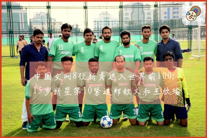 中国女网8位新秀进入世界前100：15岁新星第10紧追郑钦文和王欣瑜