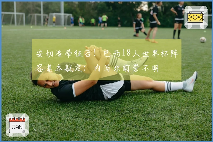 安切洛蒂征召！巴西18人世界杯阵容基本敲定：内马尔前景不明