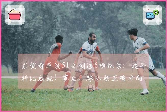 东契奇单场51分创造6项纪录：追平科比成就！赛后：球队朝正确方向发展