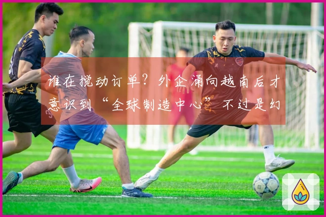 谁在搅动订单？外企涌向越南后才意识到“全球制造中心”不过是幻影