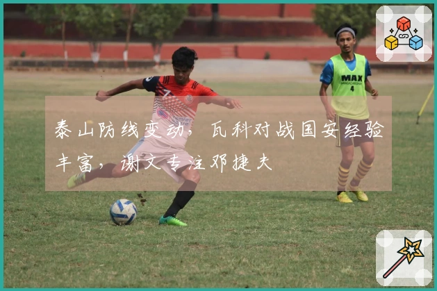 泰山防线变动，瓦科对战国安经验丰富，谢文专注邓捷夫