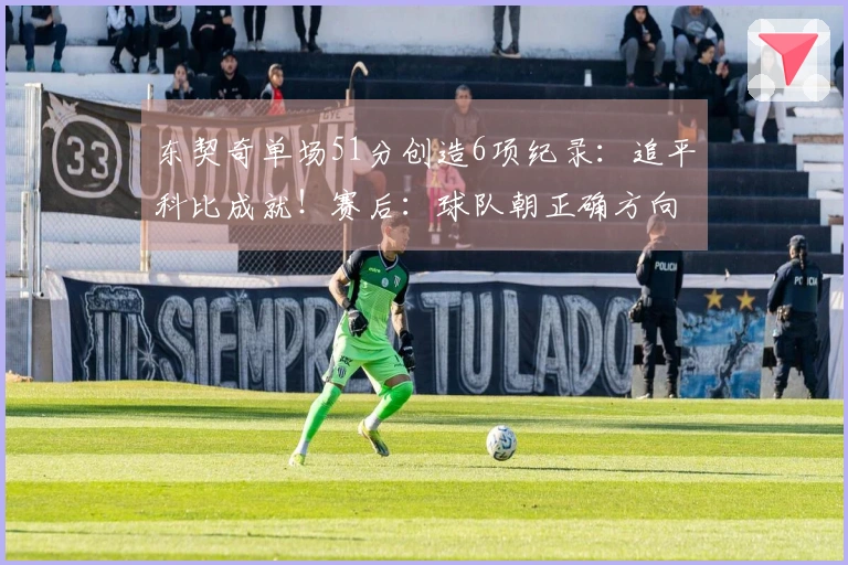 东契奇单场51分创造6项纪录：追平科比成就！赛后：球队朝正确方向发展