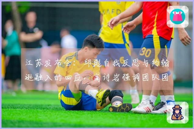 江苏发布会：邱彪自我反思与约翰逊融入的回应，高诗岩强调团队团结