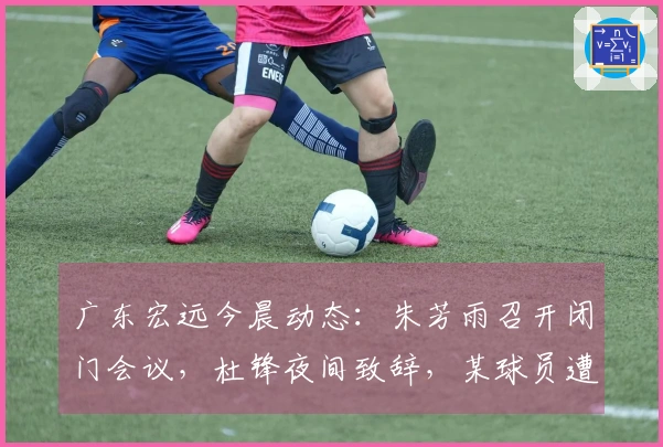 广东宏远今晨动态：朱芳雨召开闭门会议，杜锋夜间致辞，某球员遭劝退