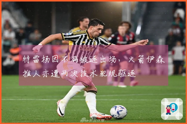 特雷杨因不满被逐出场，火箭伊森推人亦遭两次技术犯规驱逐