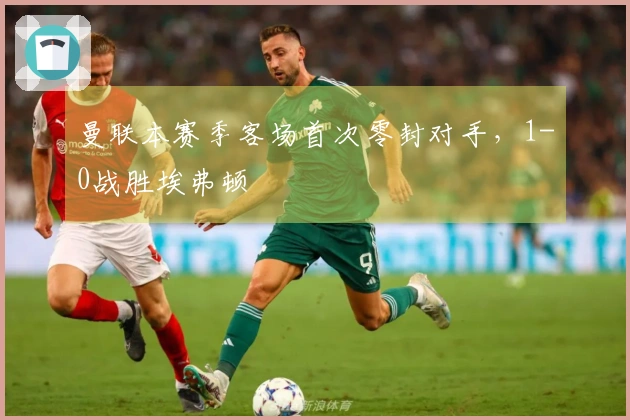 曼联本赛季客场首次零封对手，1-0战胜埃弗顿