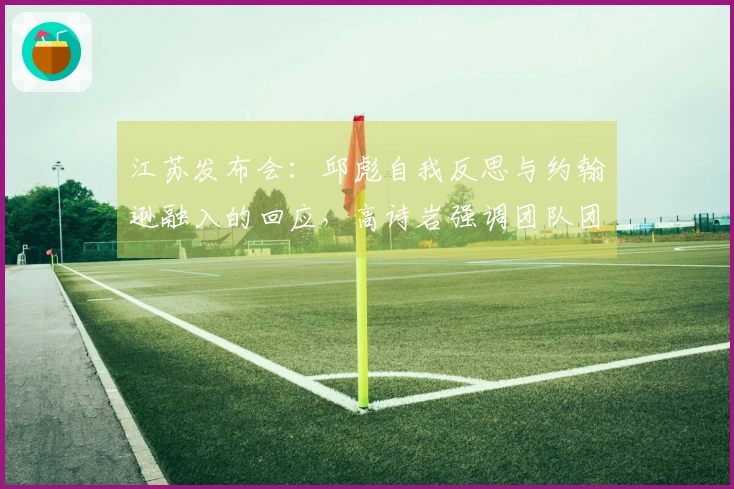 江苏发布会：邱彪自我反思与约翰逊融入的回应，高诗岩强调团队团结