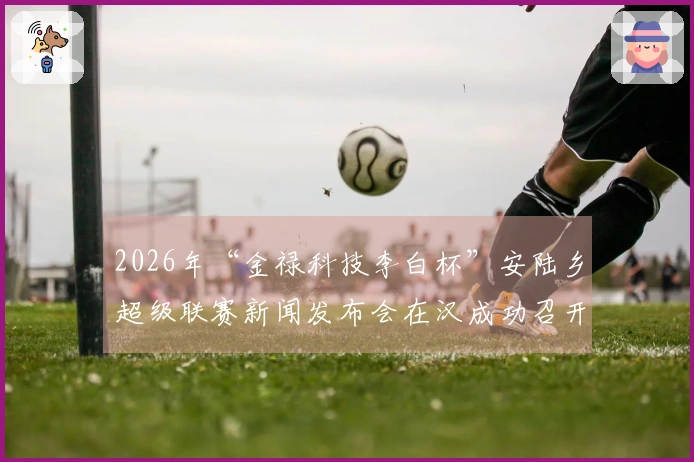2026年“金禄科技李白杯”安陆乡超级联赛新闻发布会在汉成功召开