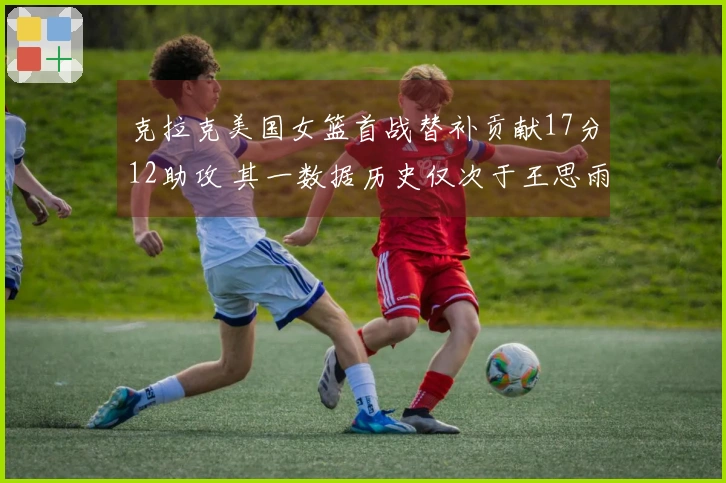 克拉克美国女篮首战替补贡献17分12助攻 其一数据历史仅次于王思雨排名第二