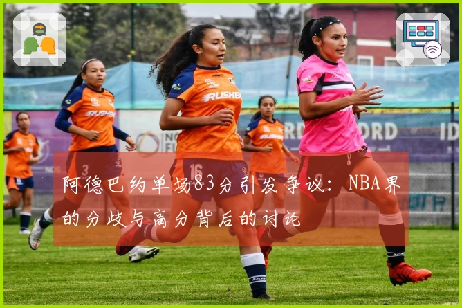 阿德巴约单场83分引发争议：NBA界的分歧与高分背后的讨论