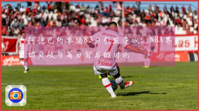 阿德巴约单场83分引发争议：NBA界的分歧与高分背后的讨论