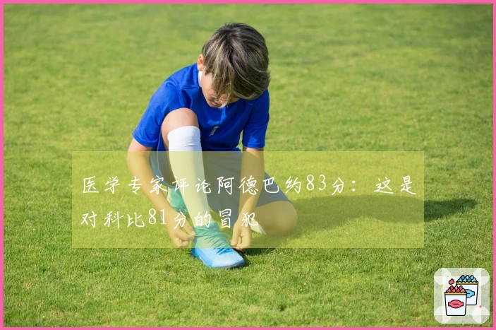 医学专家评论阿德巴约83分：这是对科比81分的冒犯
