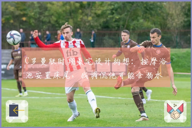 C罗曼联时期豪宅设计构想：按摩浴池安置床尾，我调侃他可能会溺水