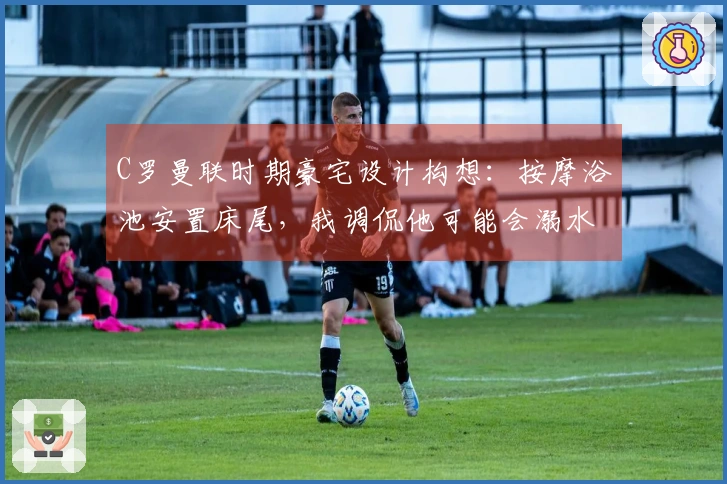 C罗曼联时期豪宅设计构想：按摩浴池安置床尾，我调侃他可能会溺水