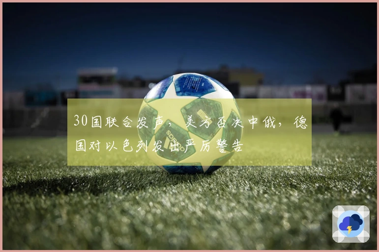 30国联合发声，美方否决中俄，德国对以色列发出严厉警告