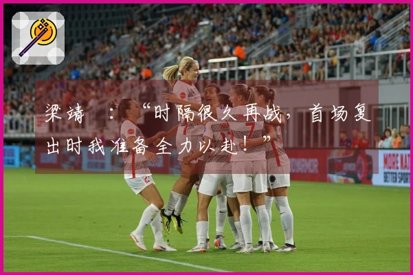 梁靖崑：“时隔很久再战，首场复出时我准备全力以赴！”